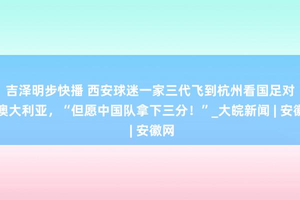 吉泽明步快播 西安球迷一家三代飞到杭州看国足对战澳大利亚，“但愿中国队拿下三分！”_大皖新闻 | 安徽网