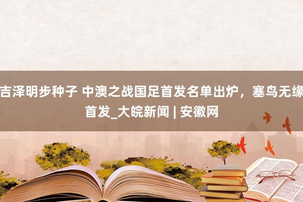 吉泽明步种子 中澳之战国足首发名单出炉，塞鸟无缘首发_大皖新闻 | 安徽网