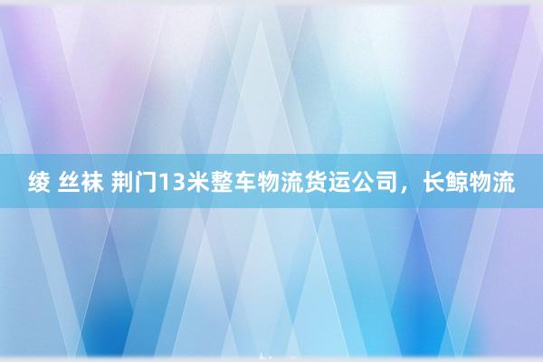 绫 丝袜 荆门13米整车物流货运公司，长鲸物流