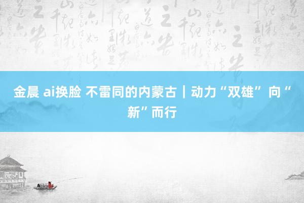 金晨 ai换脸 不雷同的内蒙古｜动力“双雄” 向“新”而行
