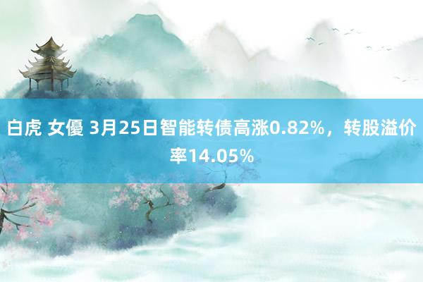 白虎 女優 3月25日智能转债高涨0.82%，转股溢价率14.05%
