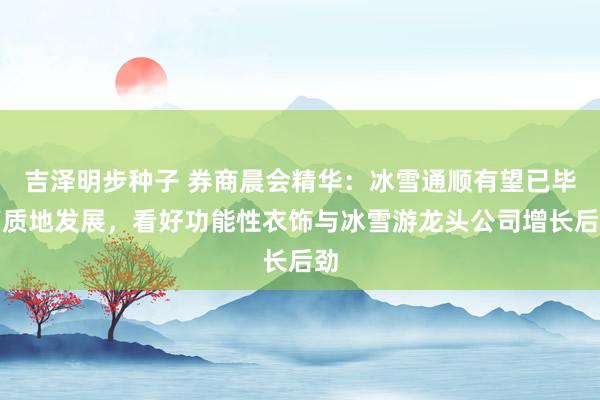 吉泽明步种子 券商晨会精华：冰雪通顺有望已毕高质地发展，看好功能性衣饰与冰雪游龙头公司增长后劲