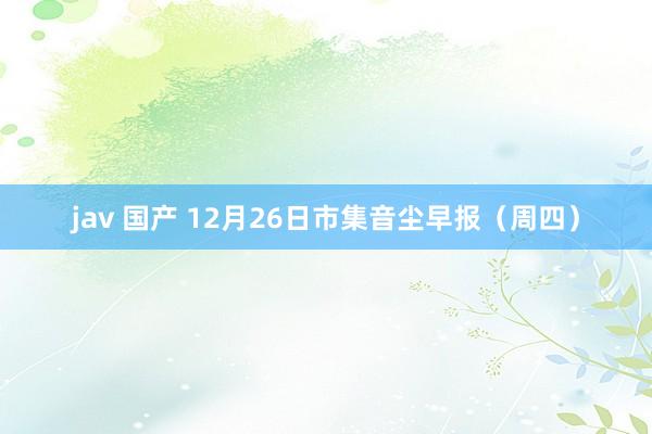 jav 国产 12月26日市集音尘早报（周四）