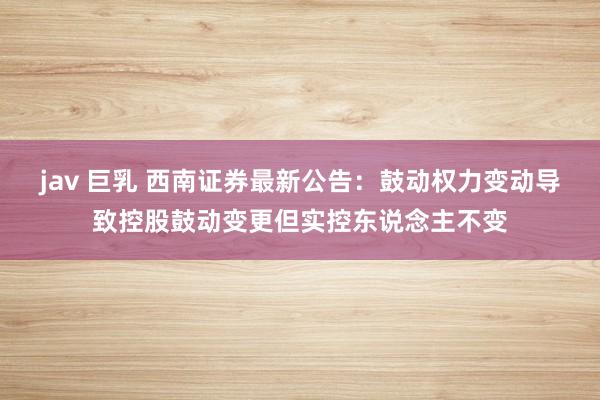 jav 巨乳 西南证券最新公告：鼓动权力变动导致控股鼓动变更但实控东说念主不变