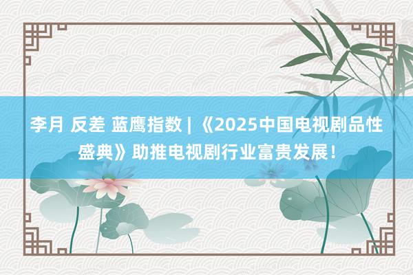 李月 反差 蓝鹰指数 | 《2025中国电视剧品性盛典》助推电视剧行业富贵发展！