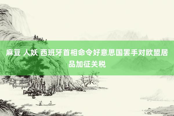 麻豆 人妖 西班牙首相命令好意思国罢手对欧盟居品加征关税