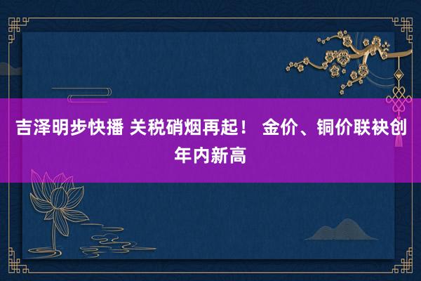 吉泽明步快播 关税硝烟再起！ 金价、铜价联袂创年内新高