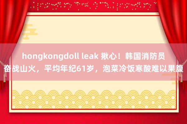 hongkongdoll leak 揪心！韩国消防员奋战山火，平均年纪61岁，泡菜冷饭寒酸难以果腹
