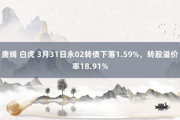 唐嫣 白虎 3月31日永02转债下落1.59%，转股溢价率18.91%