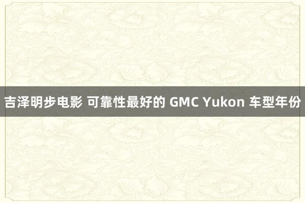 吉泽明步电影 可靠性最好的 GMC Yukon 车型年份