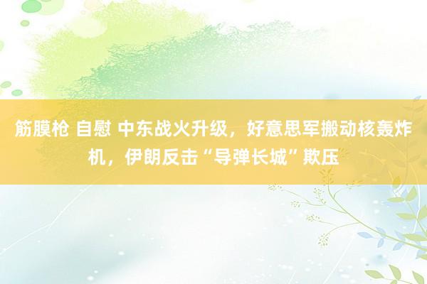 筋膜枪 自慰 中东战火升级，好意思军搬动核轰炸机，伊朗反击“导弹长城”欺压
