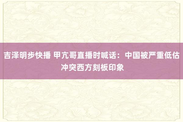 吉泽明步快播 甲亢哥直播时喊话：中国被严重低估 冲突西方刻板印象