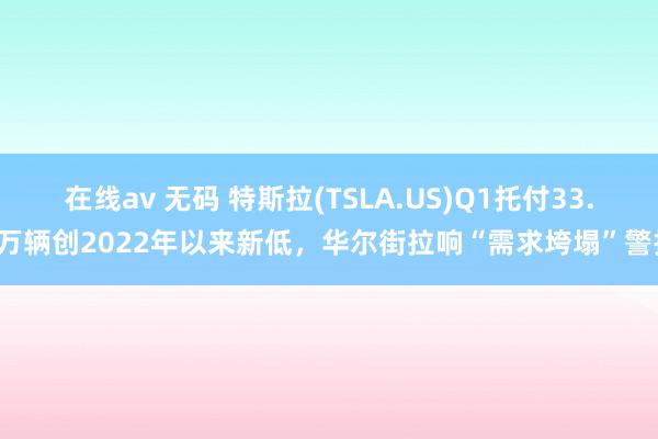 在线av 无码 特斯拉(TSLA.US)Q1托付33.6万辆创2022年以来新低，华尔街拉响“需求垮塌”警报