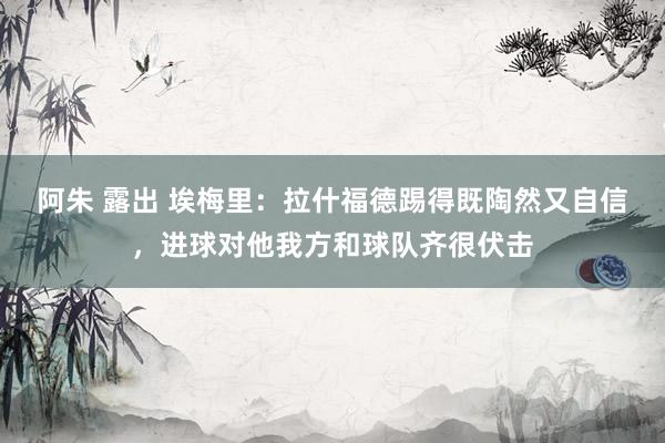 阿朱 露出 埃梅里：拉什福德踢得既陶然又自信，进球对他我方和球队齐很伏击