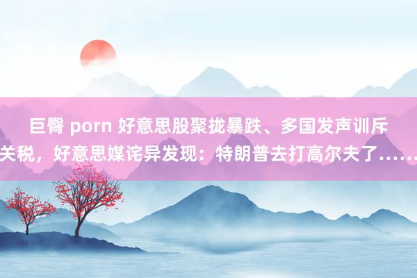 巨臀 porn 好意思股聚拢暴跌、多国发声训斥关税，好意思媒诧异发现：特朗普去打高尔夫了……