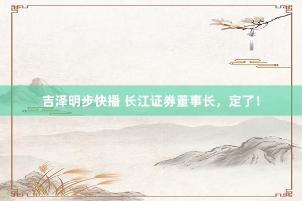 吉泽明步快播 长江证券董事长，定了！