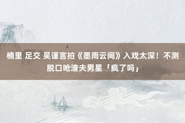 楠里 足交 吴谨言拍《墨雨云间》入戏太深！　不测脱口呛渣夫男星「疯了吗」