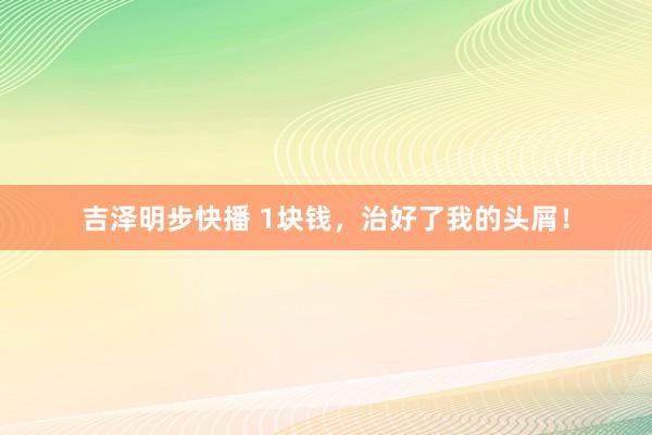 吉泽明步快播 1块钱,治好了我的头屑!
