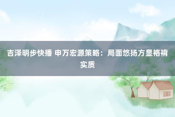 吉泽明步快播 申万宏源策略：局面悠扬方显袼褙实质