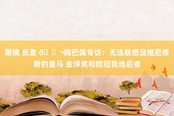 眼镜 反差 💬姆巴佩专访：无法联想没维尼修斯的皇马 金球奖和欧冠我选后者