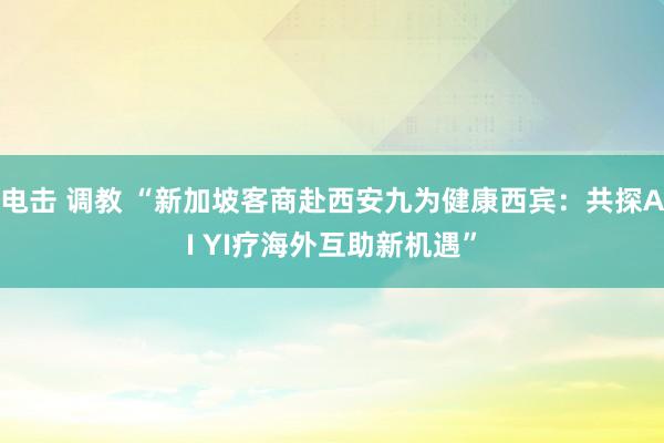 电击 调教 “新加坡客商赴西安九为健康西宾：共探AI YI疗海外互助新机遇”