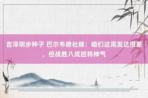 吉泽明步种子 巴尔韦德社媒：咱们这周发达很差，但战胜八成扭转神气