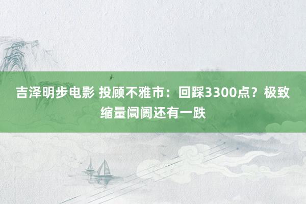吉泽明步电影 投顾不雅市：回踩3300点？极致缩量阛阓还有一跌