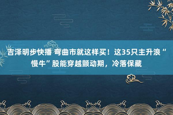 吉泽明步快播 弯曲市就这样买！这35只主升浪“慢牛”股能穿越颤动期，冷落保藏