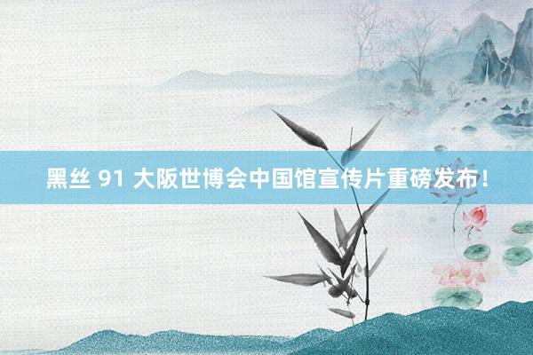 黑丝 91 大阪世博会中国馆宣传片重磅发布！