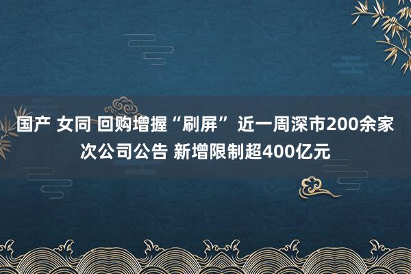 国产 女同 回购增握“刷屏” 近一周深市200余家次公司公告 新增限制超400亿元