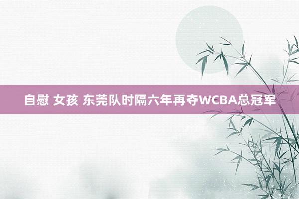 自慰 女孩 东莞队时隔六年再夺WCBA总冠军