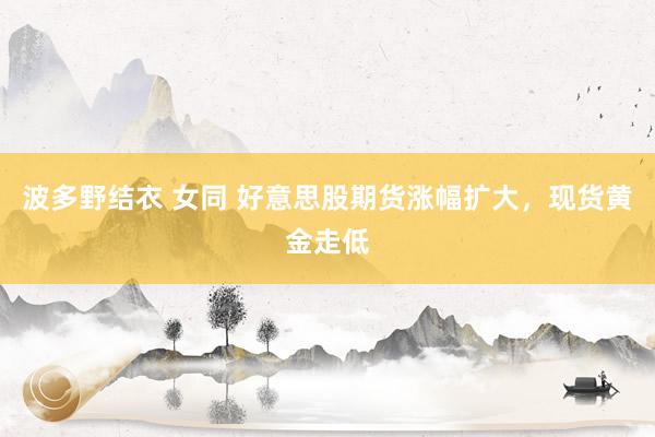 波多野结衣 女同 好意思股期货涨幅扩大，现货黄金走低