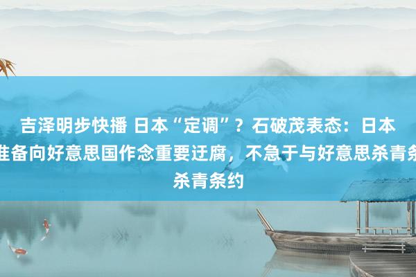 吉泽明步快播 日本“定调”？石破茂表态：日本不准备向好意思国作念重要迂腐，不急于与好意思杀青条约
