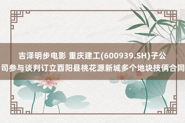 吉泽明步电影 重庆建工(600939.SH)子公司参与谈判订立酉阳县桃花源新城多个地块技俩合同