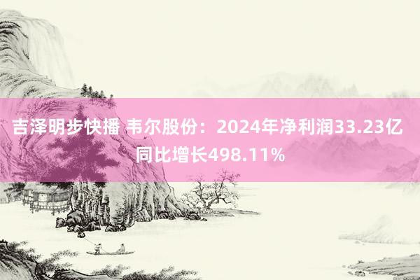 吉泽明步快播 韦尔股份：2024年净利润33.23亿 同比增长498.11%