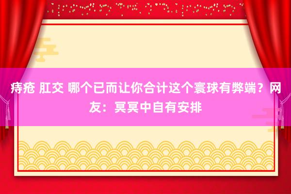 痔疮 肛交 哪个已而让你合计这个寰球有弊端？网友：冥冥中自有安排