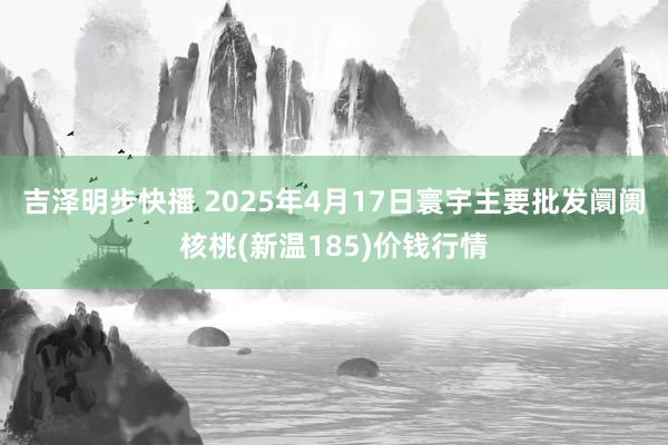 吉泽明步快播 2025年4月17日寰宇主要批发阛阓核桃(新温185)价钱行情