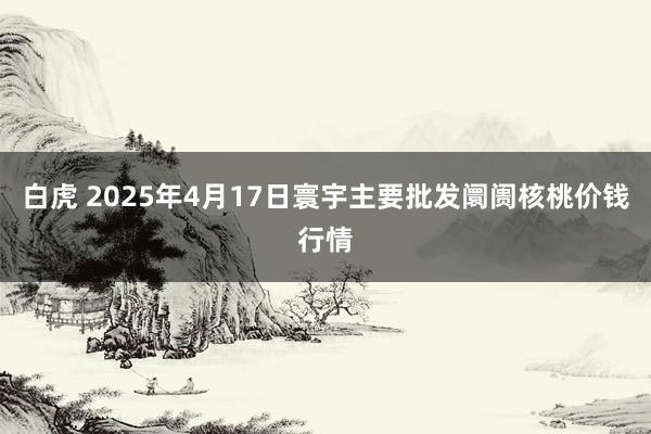 白虎 2025年4月17日寰宇主要批发阛阓核桃价钱行情