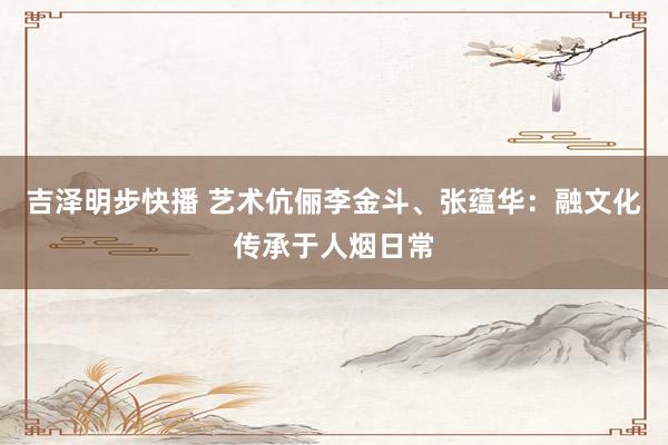 吉泽明步快播 艺术伉俪李金斗、张蕴华：融文化传承于人烟日常