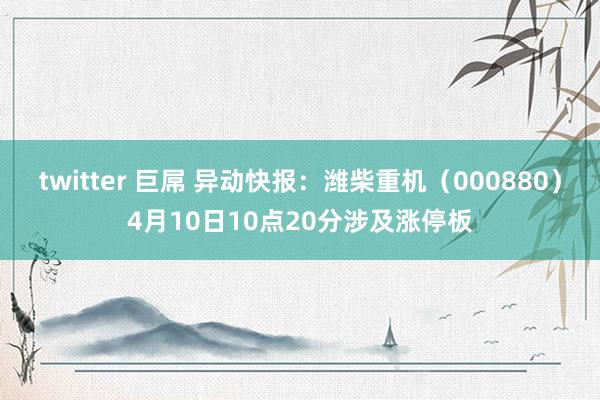 twitter 巨屌 异动快报：潍柴重机（000880）4月10日10点20分涉及涨停板