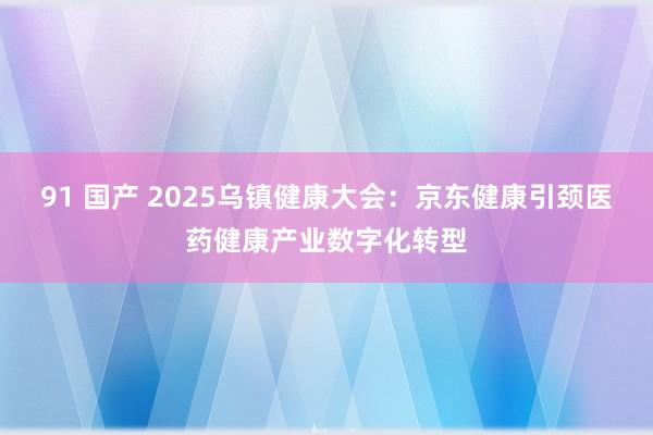 91 国产 2025乌镇健康大会：京东健康引颈医药健康产业数字化转型