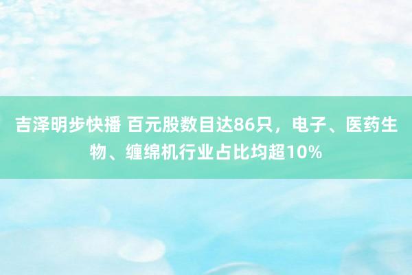 吉泽明步快播 百元股数目达86只，电子、医药生物、缠绵机行业占比均超10%