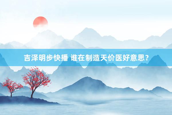 吉泽明步快播 谁在制造天价医好意思？