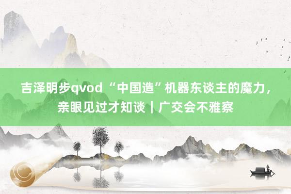 吉泽明步qvod “中国造”机器东谈主的魔力，亲眼见过才知谈｜广交会不雅察