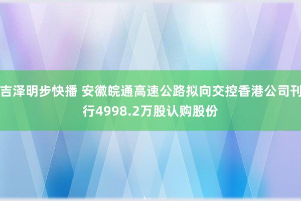 吉泽明步快播 安徽皖通高速公路拟向交控香港公司刊行4998.2万股认购股份