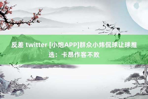 反差 twitter [小炮APP]群众小炜侃球让球推选：卡昂作客不败