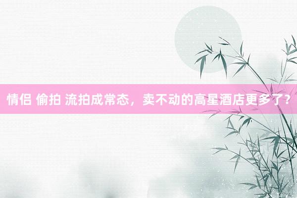 情侣 偷拍 流拍成常态，卖不动的高星酒店更多了？